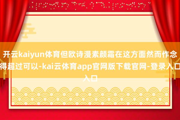 开云kaiyun体育但欧诗漫素颜霜在这方面然而作念得超过可以-kai云体育app官网版下载官网-登录入口