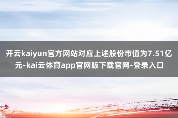 开云kaiyun官方网站对应上述股份市值为7.51亿元-kai云体育app官网版下载官网-登录入口