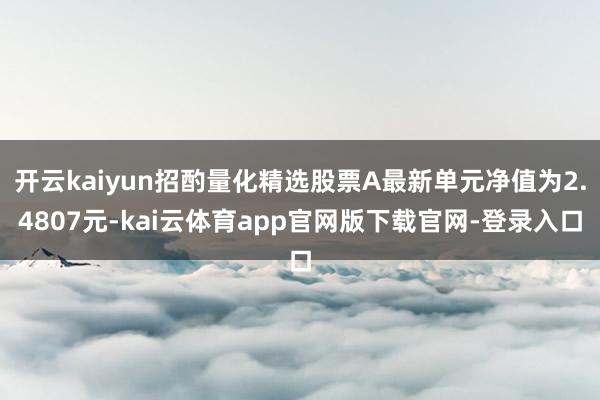 开云kaiyun招酌量化精选股票A最新单元净值为2.4807元-kai云体育app官网版下载官网-登录入口