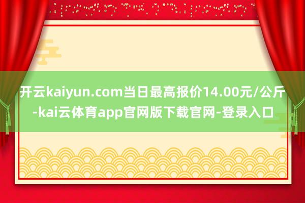 开云kaiyun.com当日最高报价14.00元/公斤-kai云体育app官网版下载官网-登录入口