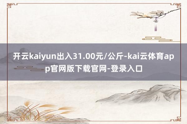 开云kaiyun出入31.00元/公斤-kai云体育app官网版下载官网-登录入口