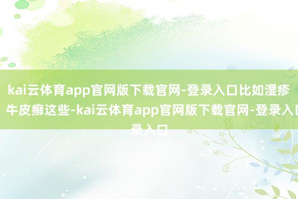 kai云体育app官网版下载官网-登录入口比如湿疹、牛皮癣这些-kai云体育app官网版下载官网-登录入口