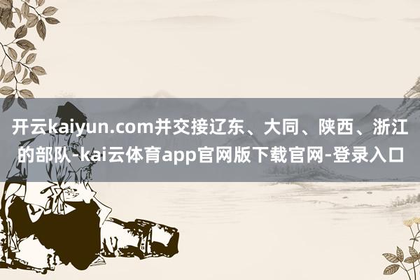 开云kaiyun.com并交接辽东、大同、陕西、浙江的部队-kai云体育app官网版下载官网-登录入口