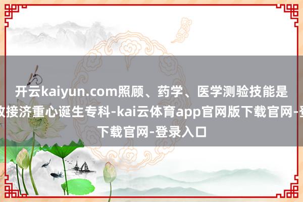 开云kaiyun.com照顾、药学、医学测验技能是中央财政接济重心诞生专科-kai云体育app官网版下载官网-登录入口