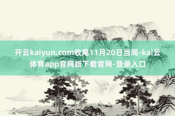 开云kaiyun.com收尾11月20日当周-kai云体育app官网版下载官网-登录入口