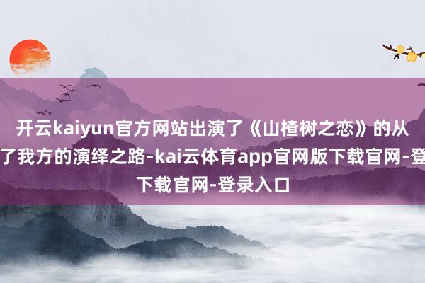 开云kaiyun官方网站出演了《山楂树之恋》的从此开启了我方的演绎之路-kai云体育app官网版下载官网-登录入口