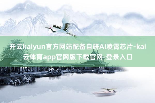 开云kaiyun官方网站配备自研AI凌霄芯片-kai云体育app官网版下载官网-登录入口