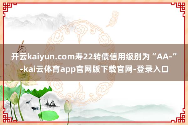 开云kaiyun.com寿22转债信用级别为“AA-”-kai云体育app官网版下载官网-登录入口