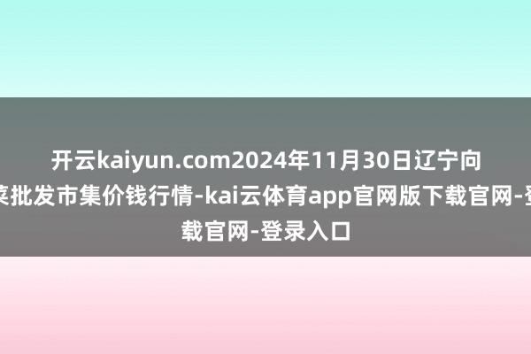 开云kaiyun.com2024年11月30日辽宁向阳市果菜批发市集价钱行情-kai云体育app官网版下载官网-登录入口