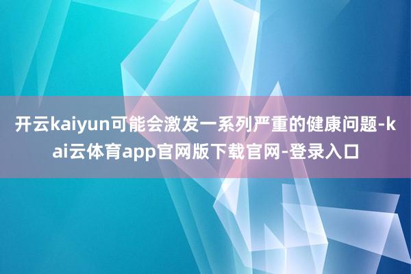 开云kaiyun可能会激发一系列严重的健康问题-kai云体育app官网版下载官网-登录入口