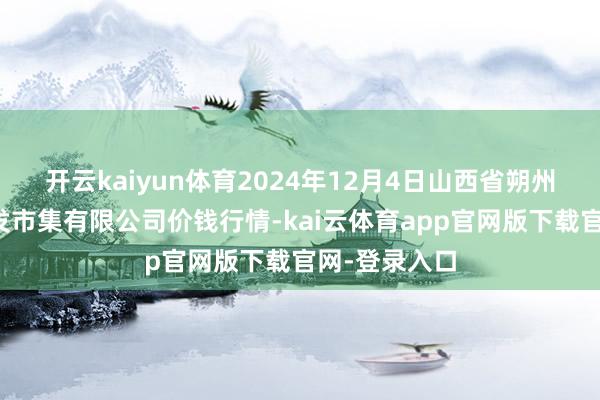 开云kaiyun体育2024年12月4日山西省朔州大运果菜批发市集有限公司价钱行情-kai云体育app官网版下载官网-登录入口