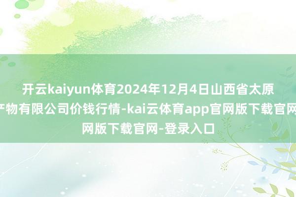 开云kaiyun体育2024年12月4日山西省太原市河西农产物有限公司价钱行情-kai云体育app官网版下载官网-登录入口