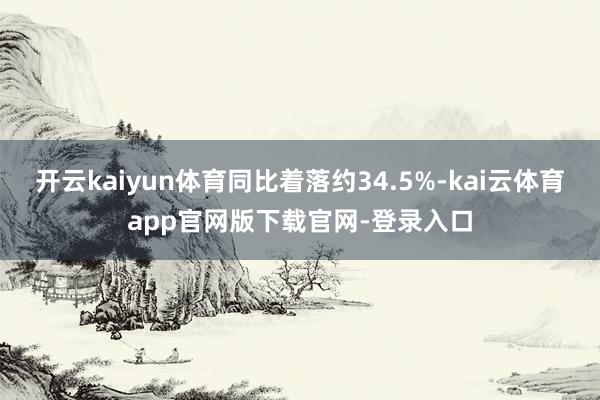 开云kaiyun体育同比着落约34.5%-kai云体育app官网版下载官网-登录入口