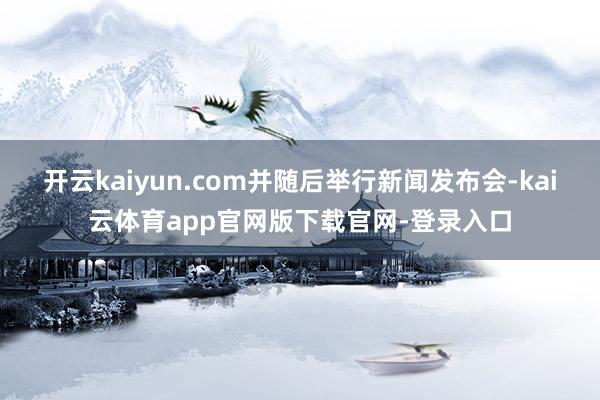 开云kaiyun.com并随后举行新闻发布会-kai云体育app官网版下载官网-登录入口