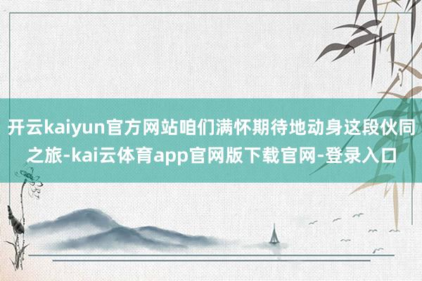 开云kaiyun官方网站咱们满怀期待地动身这段伙同之旅-kai云体育app官网版下载官网-登录入口