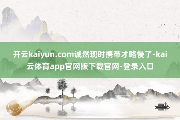 开云kaiyun.com诚然现时携带才略慢了-kai云体育app官网版下载官网-登录入口