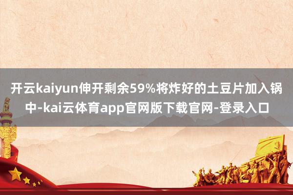 开云kaiyun伸开剩余59%将炸好的土豆片加入锅中-kai云体育app官网版下载官网-登录入口