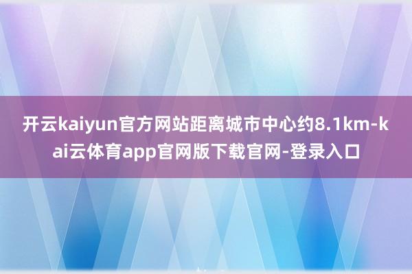 开云kaiyun官方网站距离城市中心约8.1km-kai云体育app官网版下载官网-登录入口