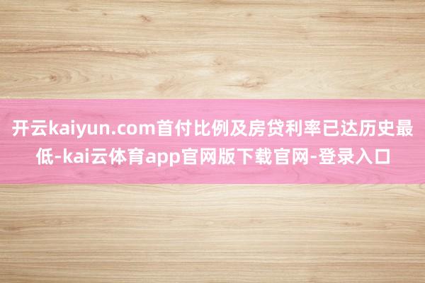开云kaiyun.com首付比例及房贷利率已达历史最低-kai云体育app官网版下载官网-登录入口