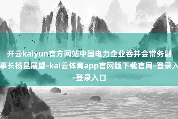 开云kaiyun官方网站中国电力企业吞并会常务副理事长杨昆展望-kai云体育app官网版下载官网-登录入口