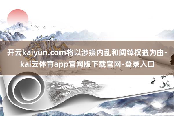 开云kaiyun.com将以涉嫌内乱和阔绰权益为由-kai云体育app官网版下载官网-登录入口