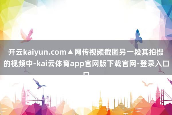 开云kaiyun.com▲网传视频截图另一段其拍摄的视频中-kai云体育app官网版下载官网-登录入口