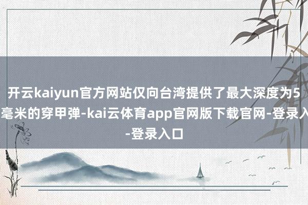 开云kaiyun官方网站仅向台湾提供了最大深度为560毫米的穿甲弹-kai云体育app官网版下载官网-登录入口