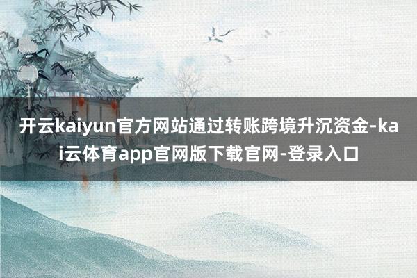开云kaiyun官方网站通过转账跨境升沉资金-kai云体育app官网版下载官网-登录入口