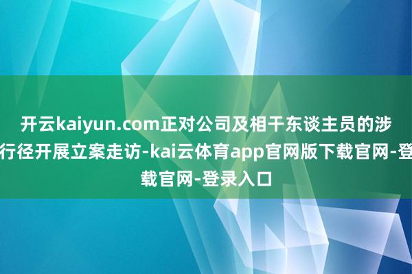 开云kaiyun.com正对公司及相干东谈主员的涉嫌坐法行径开展立案走访-kai云体育app官网版下载官网-登录入口