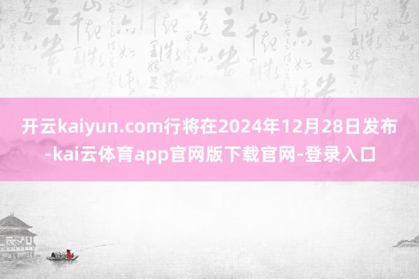 开云kaiyun.com行将在2024年12月28日发布-kai云体育app官网版下载官网-登录入口