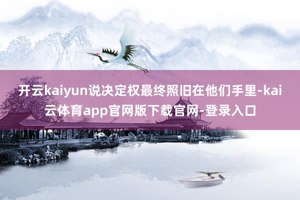 开云kaiyun说决定权最终照旧在他们手里-kai云体育app官网版下载官网-登录入口