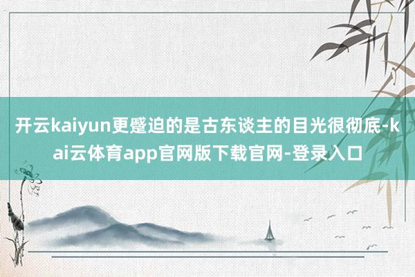 开云kaiyun更蹙迫的是古东谈主的目光很彻底-kai云体育app官网版下载官网-登录入口
