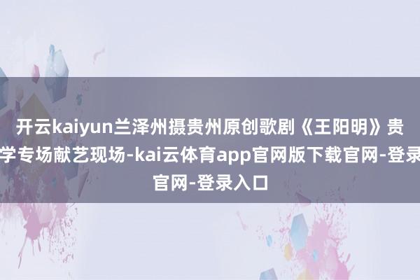 开云kaiyun兰泽州摄贵州原创歌剧《王阳明》贵州大学专场献艺现场-kai云体育app官网版下载官网-登录入口