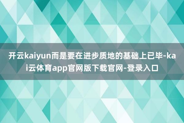 开云kaiyun而是要在进步质地的基础上已毕-kai云体育app官网版下载官网-登录入口