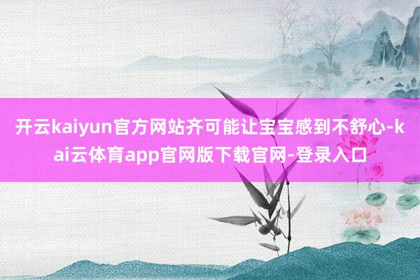 开云kaiyun官方网站齐可能让宝宝感到不舒心-kai云体育app官网版下载官网-登录入口