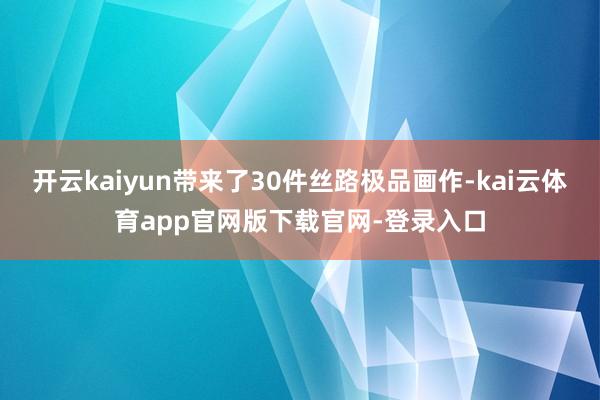 开云kaiyun带来了30件丝路极品画作-kai云体育app官网版下载官网-登录入口