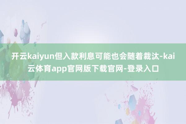 开云kaiyun但入款利息可能也会随着裁汰-kai云体育app官网版下载官网-登录入口