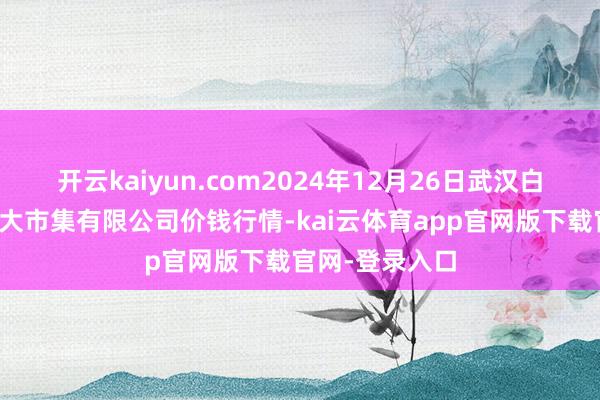 开云kaiyun.com2024年12月26日武汉白沙洲农副居品大市集有限公司价钱行情-kai云体育app官网版下载官网-登录入口