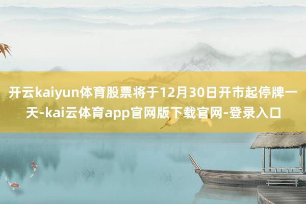 开云kaiyun体育股票将于12月30日开市起停牌一天-kai云体育app官网版下载官网-登录入口