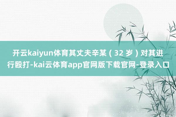 开云kaiyun体育其丈夫辛某 ( 32 岁 ) 对其进行殴打-kai云体育app官网版下载官网-登录入口