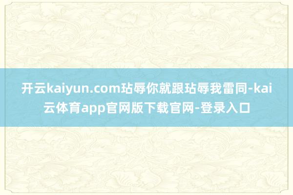 开云kaiyun.com玷辱你就跟玷辱我雷同-kai云体育app官网版下载官网-登录入口