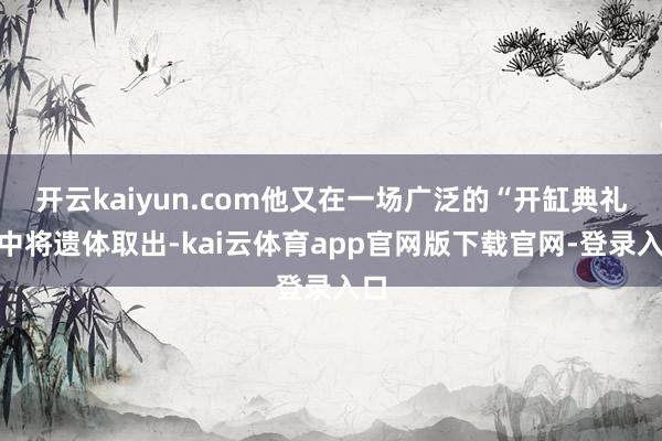 开云kaiyun.com他又在一场广泛的“开缸典礼”中将遗体取出-kai云体育app官网版下载官网-登录入口