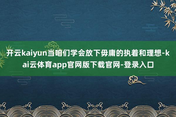 开云kaiyun当咱们学会放下毋庸的执着和理想-kai云体育app官网版下载官网-登录入口