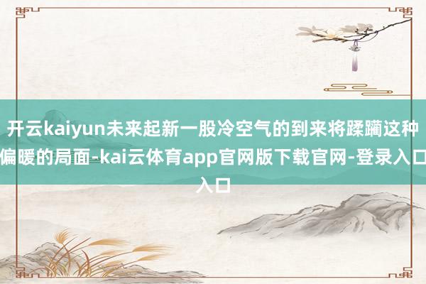开云kaiyun未来起新一股冷空气的到来将蹂躏这种偏暖的局面-kai云体育app官网版下载官网-登录入口