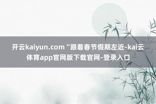 开云kaiyun.com “跟着春节假期左近-kai云体育app官网版下载官网-登录入口