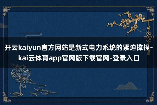 开云kaiyun官方网站是新式电力系统的紧迫撑捏-kai云体育app官网版下载官网-登录入口
