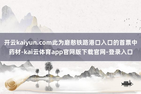 开云kaiyun.com此为磨憨铁路港口入口的首票中药材-kai云体育app官网版下载官网-登录入口