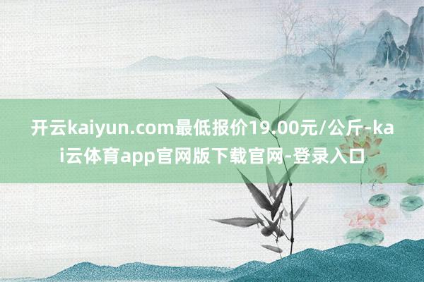 开云kaiyun.com最低报价19.00元/公斤-kai云体育app官网版下载官网-登录入口