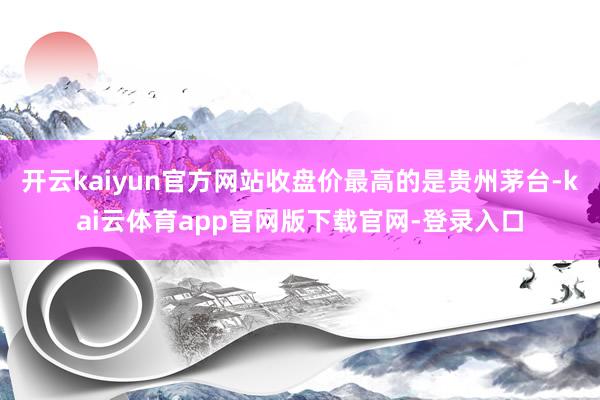 开云kaiyun官方网站收盘价最高的是贵州茅台-kai云体育app官网版下载官网-登录入口