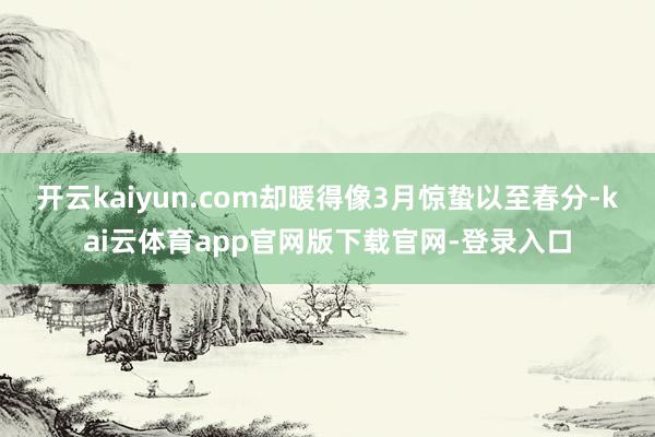开云kaiyun.com却暖得像3月惊蛰以至春分-kai云体育app官网版下载官网-登录入口